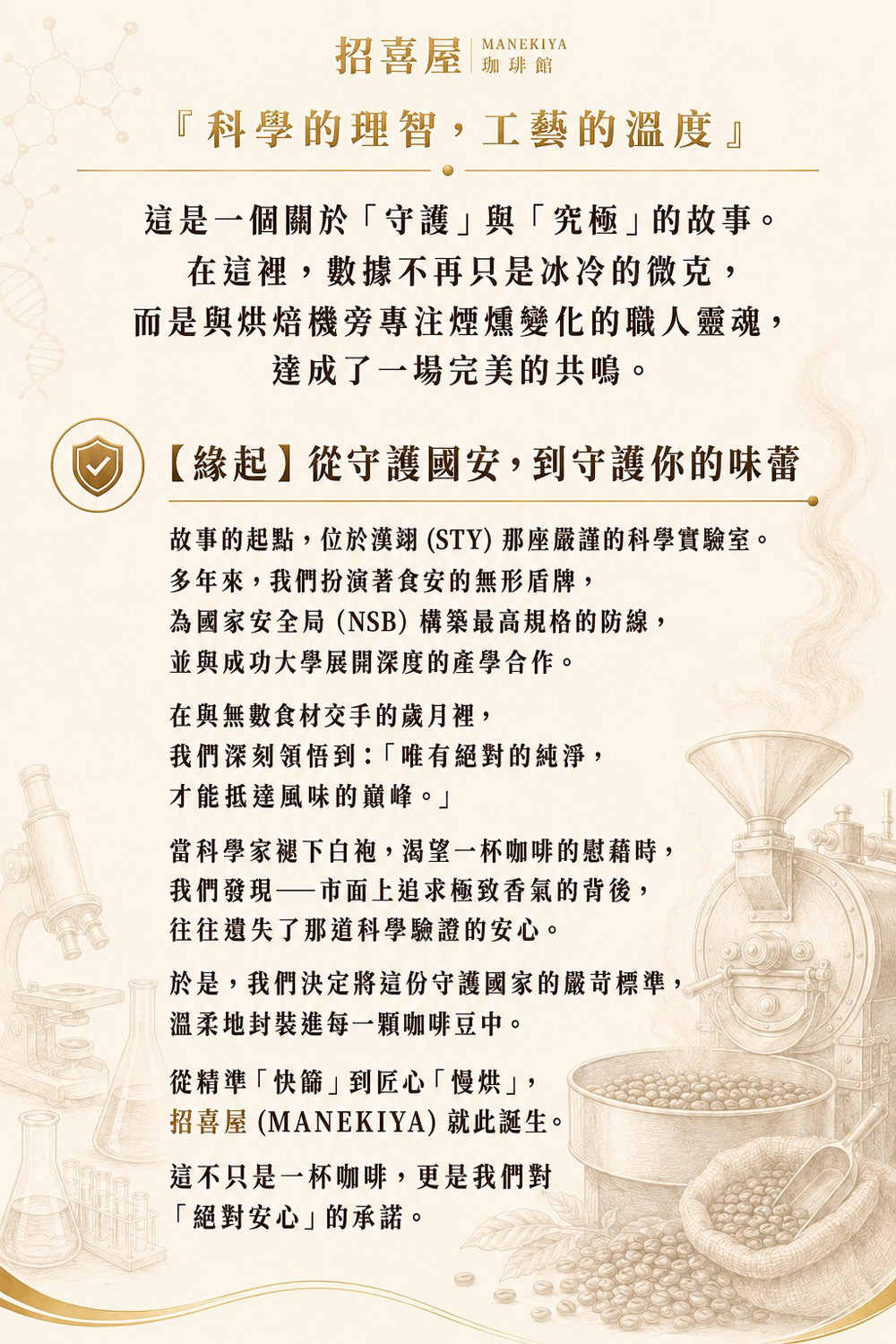 招喜屋 MANEKIYA 珈琲館 『科學的理智，工藝的溫度』 這是一個關於「守護」與「究極」的故事。 在這裡，數據不再只是冰冷的微克，而是與烘焙機旁專注煙燻變化的職人靈魂，達成了一場完美的共鳴。 【緣起】從守護國安，到守護你的味蕾 故事的起點，位於漢翊 (STY) 那座嚴謹的科學實驗室。 多年來，我們扮演著食安的無形盾牌，為國家安全局（NSB）構築最高規格的防線，並與成功大學展開深度的產學合作。在與無數食材交手的歲月裡，我們深刻領悟到：「唯有絕對的純淨，才能抵達風味的巔峰。」 當科學家褪下白袍，渴望一杯咖啡的慰藉時，我們發現——市面上追求極致香氣的背後，往往遺失了那道科學驗證的安心。 於是，我們決定將這份守護國家的嚴苛標準，溫柔地封裝進每一顆咖啡豆中。 從精準「快篩」到匠心「慢烘」，招喜屋 (MANEKIYA) 就此誕生。 這不只是一杯咖啡，更是我們對「絕對安心」的承諾。