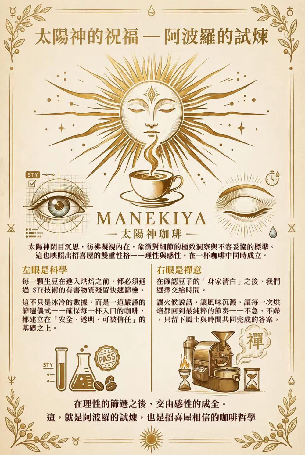 太陽神的祝福 — 阿波羅的試煉 我們選擇太陽神 Apollo 作為品牌的精神圖騰。 在設計中，祂閉目沉思，彷彿凝視內在世界；而那雙如鑽石般精準的法眼，則象徵對細節的極致洞察與不容妥協的標準。 這也映照出招喜屋的雙重性格——理性與感性，在一杯咖啡中同時成立。  左眼是科學 每一顆生豆在進入烘焙之前，都必須通過 STY 技術的重金屬與農藥殘留快速篩檢。 這不只是冰冷的數據，而是一道嚴謹的篩選儀式——確保每一杯入口的咖啡，都建立在「安全、透明、可被信任」的基礎之上。  右眼是禪意 在確認豆子的「身家清白」之後，我們選擇交給時間。 讓火候說話，讓風味沉澱，讓每一次烘焙都回到最純粹的節奏——不急、不躁，只留下風土與時間共同完成的答案。  在理性的篩選之後，交由感性的成全。 這，就是阿波羅的試煉，也是招喜屋相信的咖啡哲學。